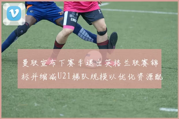 曼联宣布下赛季退出英格兰联赛锦标并缩减U21梯队规模以优化资源配置