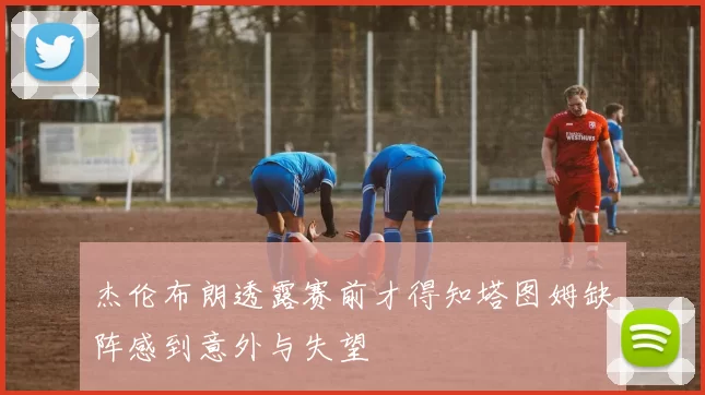 杰伦布朗透露赛前才得知塔图姆缺阵感到意外与失望