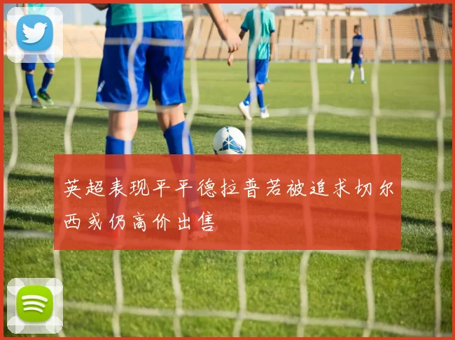 英超表现平平德拉普若被追求切尔西或仍高价出售