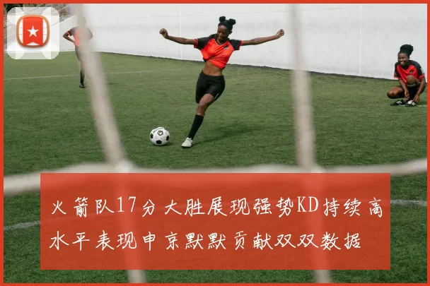 火箭队17分大胜展现强势KD持续高水平表现申京默默贡献双双数据