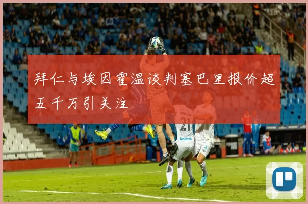 拜仁与埃因霍温谈判塞巴里报价超五千万引关注