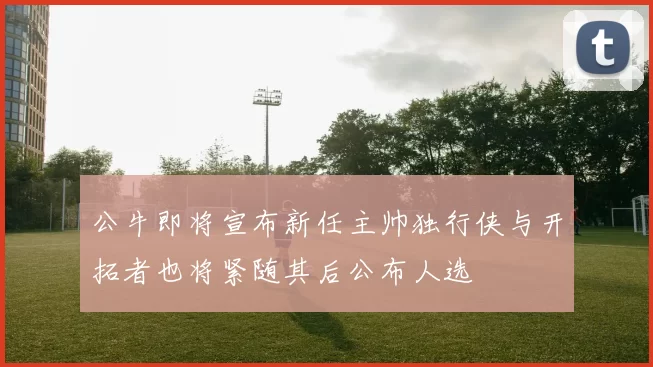 公牛即将宣布新任主帅独行侠与开拓者也将紧随其后公布人选