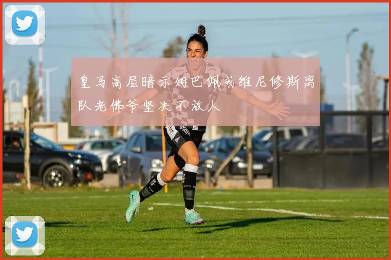 皇马高层暗示姆巴佩或维尼修斯离队老佛爷坚决不放人