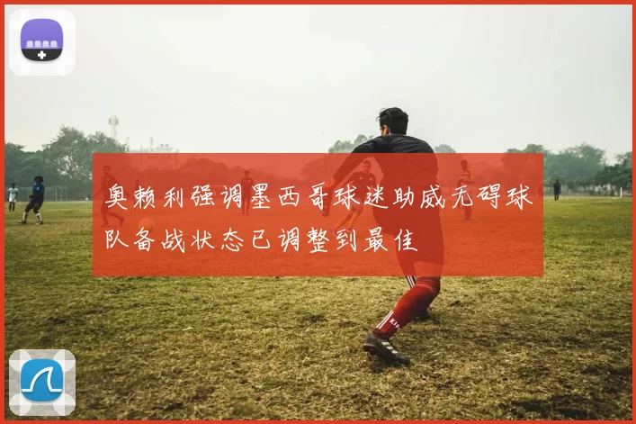 奥赖利强调墨西哥球迷助威无碍球队备战状态已调整到最佳