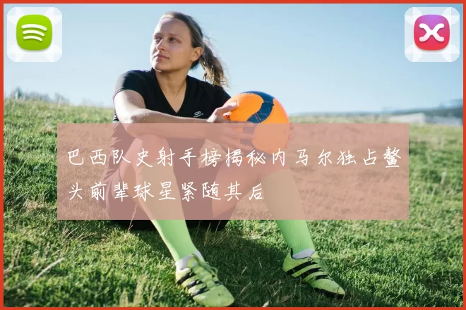 巴西队史射手榜揭秘内马尔独占鳌头前辈球星紧随其后