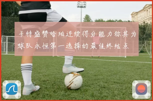 卡特盛赞哈珀连续得分能力称其为球队永恒第一选择的最佳终结点