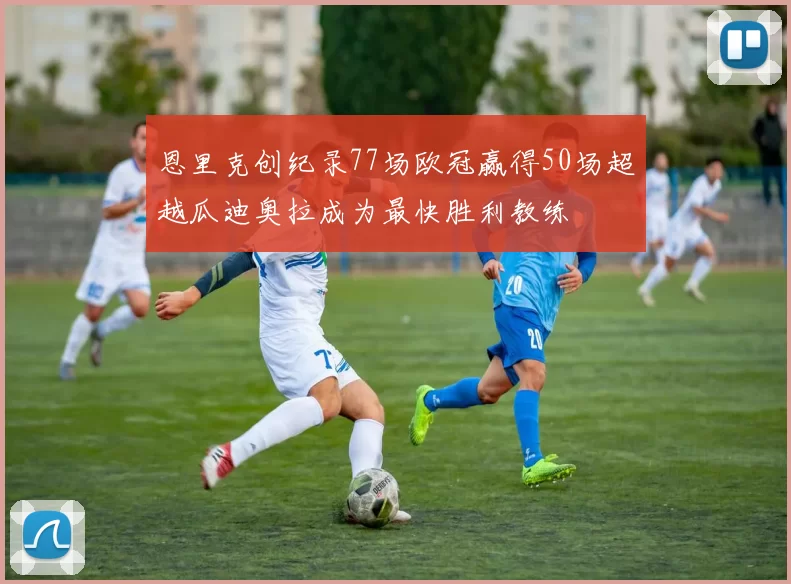 恩里克创纪录77场欧冠赢得50场超越瓜迪奥拉成为最快胜利教练
