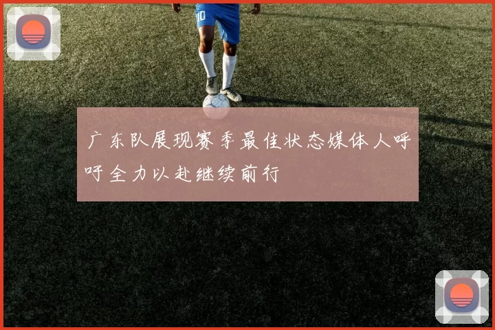 广东队展现赛季最佳状态媒体人呼吁全力以赴继续前行