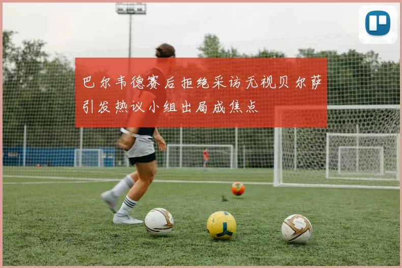 巴尔韦德赛后拒绝采访无视贝尔萨引发热议小组出局成焦点
