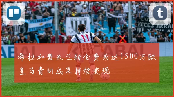 希拉加盟米兰转会费或达1500万欧皇马青训成果持续变现