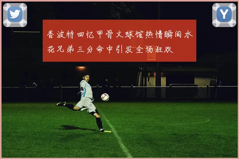 香波特回忆甲骨文球馆热情瞬间水花兄弟三分命中引发全场狂欢